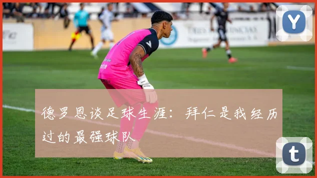 德罗恩谈足球生涯：拜仁是我经历过的最强球队