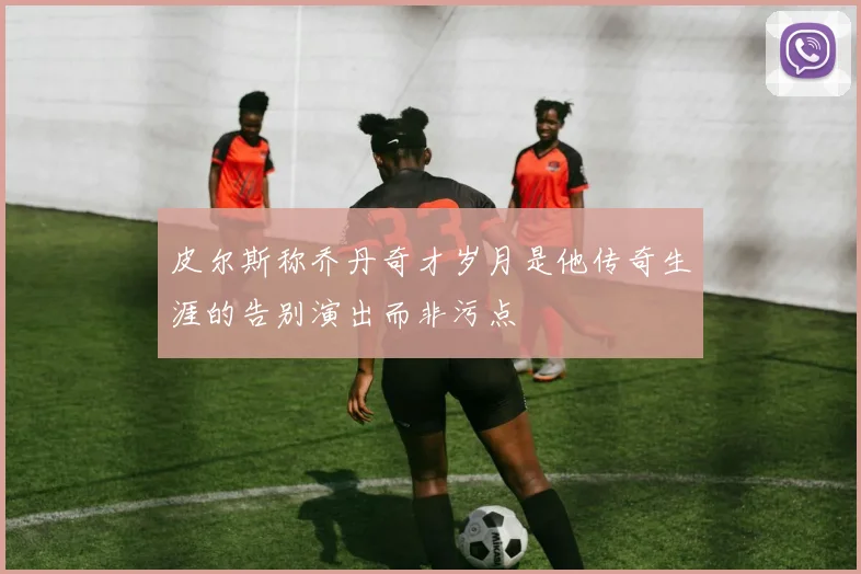 皮尔斯称乔丹奇才岁月是他传奇生涯的告别演出而非污点