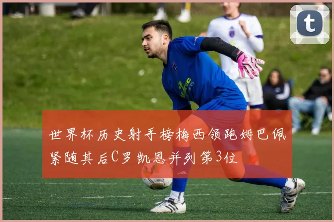 世界杯历史射手榜梅西领跑姆巴佩紧随其后C罗凯恩并列第3位