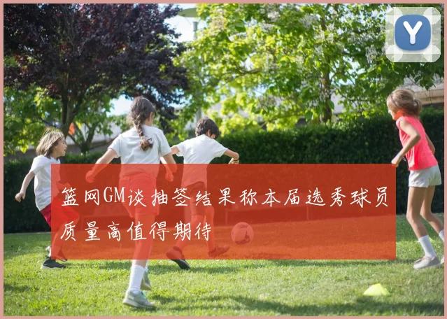 篮网GM谈抽签结果称本届选秀球员质量高值得期待