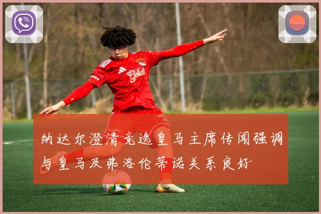 纳达尔澄清竞选皇马主席传闻强调与皇马及弗洛伦蒂诺关系良好