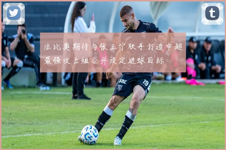 法比奥期待与张玉宁联手打造中超最强攻击组合并设定进球目标