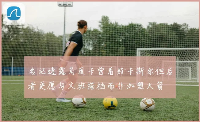 名记透露乌度卡曾看好卡斯尔但后者更愿与文班搭档而非加盟火箭
