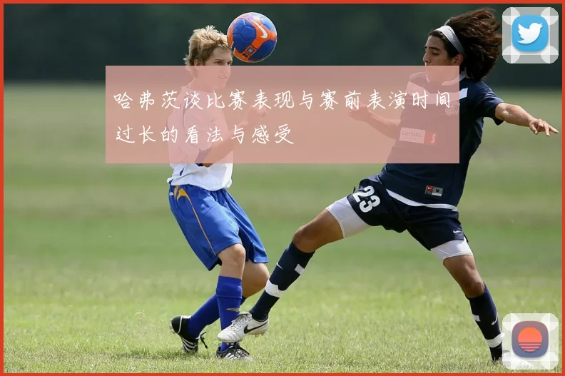 哈弗茨谈比赛表现与赛前表演时间过长的看法与感受