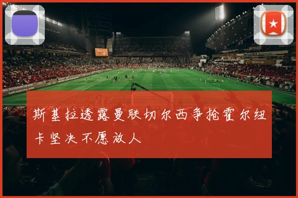 斯基拉透露曼联切尔西争抢霍尔纽卡坚决不愿放人