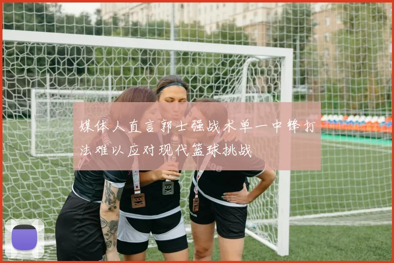 媒体人直言郭士强战术单一中锋打法难以应对现代篮球挑战