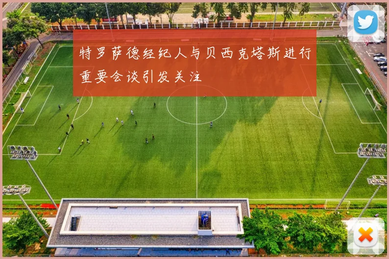 特罗萨德经纪人与贝西克塔斯进行重要会谈引发关注