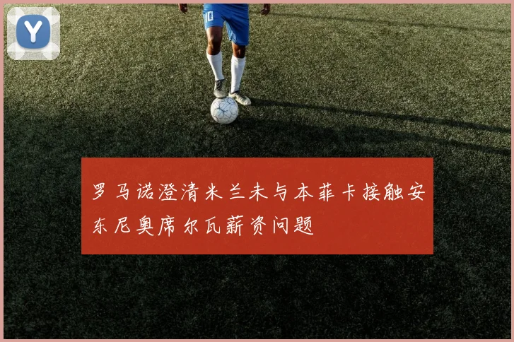 罗马诺澄清米兰未与本菲卡接触安东尼奥席尔瓦薪资问题